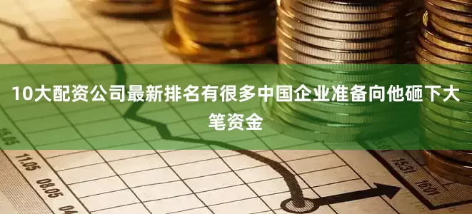 10大配资公司最新排名有很多中国企业准备向他砸下大笔资金