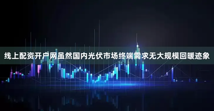 线上配资开户网虽然国内光伏市场终端需求无大规模回暖迹象