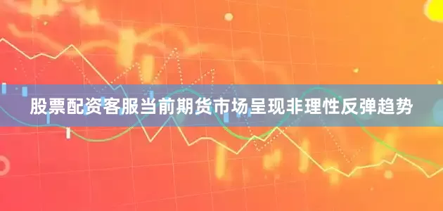 股票配资客服当前期货市场呈现非理性反弹趋势