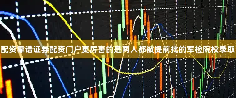 配资靠谱证券配资门户更厉害的是两人都被提前批的军检院校录取