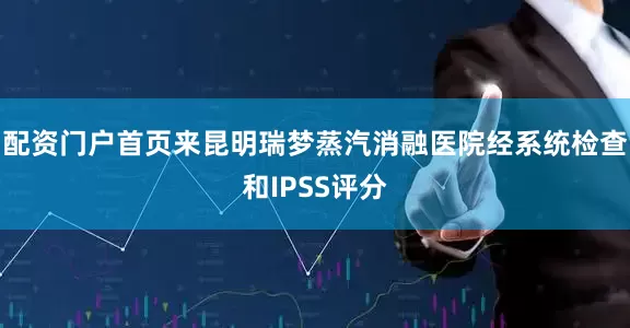 配资门户首页来昆明瑞梦蒸汽消融医院经系统检查和IPSS评分